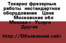 Токарно-фрезерные работы, нестандартное оборудование › Цена ­ 500 - Московская обл., Москва г. Услуги » Другие   